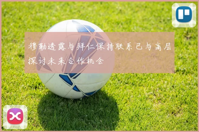 穆勒透露与拜仁保持联系已与高层探讨未来合作机会