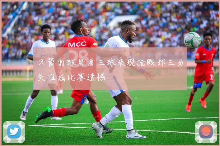 只管打球好看三球表现抢眼却三分失准成比赛遗憾