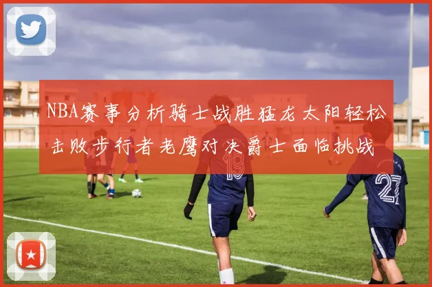 NBA赛事分析骑士战胜猛龙太阳轻松击败步行者老鹰对决爵士面临挑战
