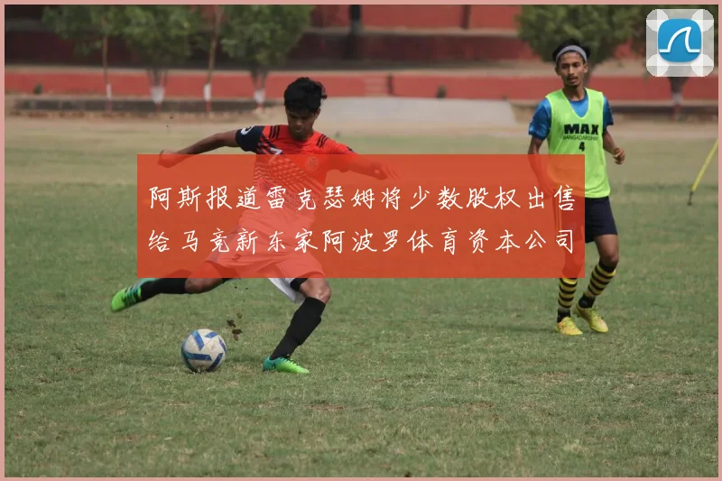 阿斯报道雷克瑟姆将少数股权出售给马竞新东家阿波罗体育资本公司