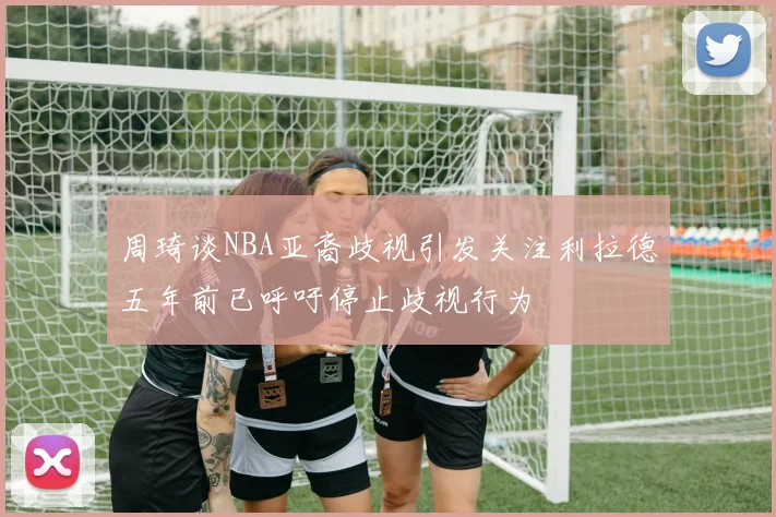 周琦谈NBA亚裔歧视引发关注利拉德五年前已呼吁停止歧视行为