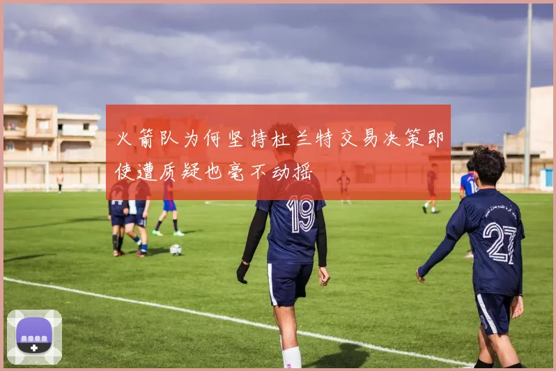 火箭队为何坚持杜兰特交易决策即使遭质疑也毫不动摇