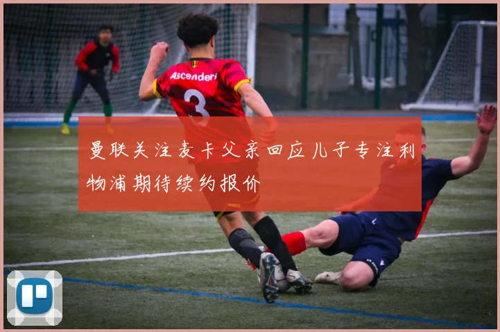 曼联关注麦卡父亲回应儿子专注利物浦期待续约报价
