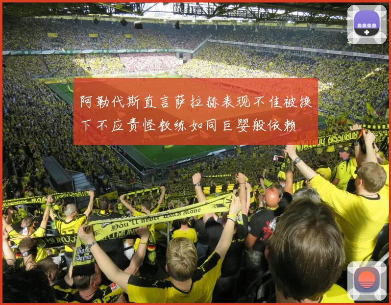 阿勒代斯直言萨拉赫表现不佳被换下不应责怪教练如同巨婴般依赖