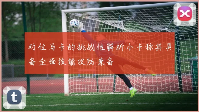 对位马卡的挑战性解析小卡称其具备全面技能攻防兼备
