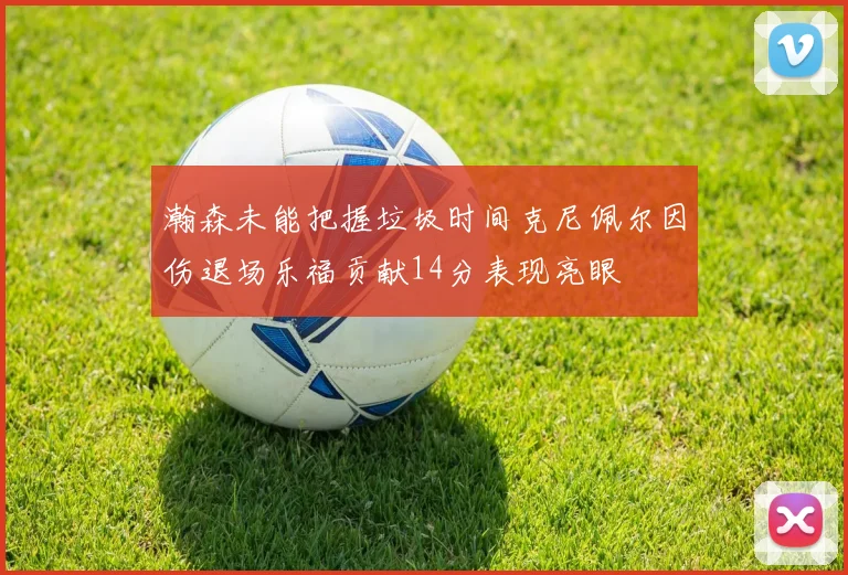 瀚森未能把握垃圾时间克尼佩尔因伤退场乐福贡献14分表现亮眼