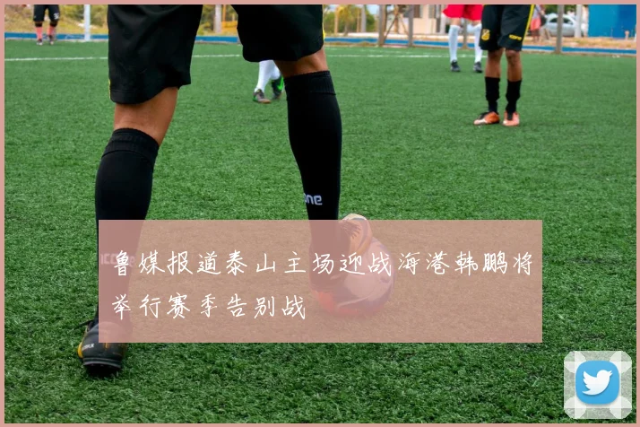 鲁媒报道泰山主场迎战海港韩鹏将举行赛季告别战