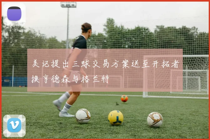 美记提出三球交易方案送至开拓者换亨德森与格兰特