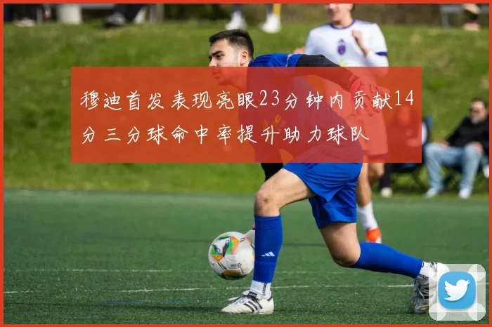 穆迪首发表现亮眼23分钟内贡献14分三分球命中率提升助力球队