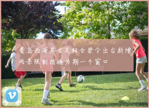 青岛西海岸女足转会禁令出台新增两条限制措施为期一个窗口