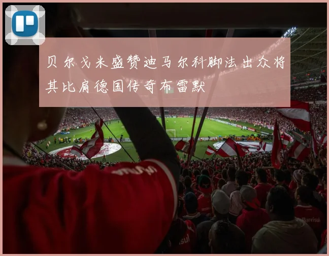 贝尔戈米盛赞迪马尔科脚法出众将其比肩德国传奇布雷默