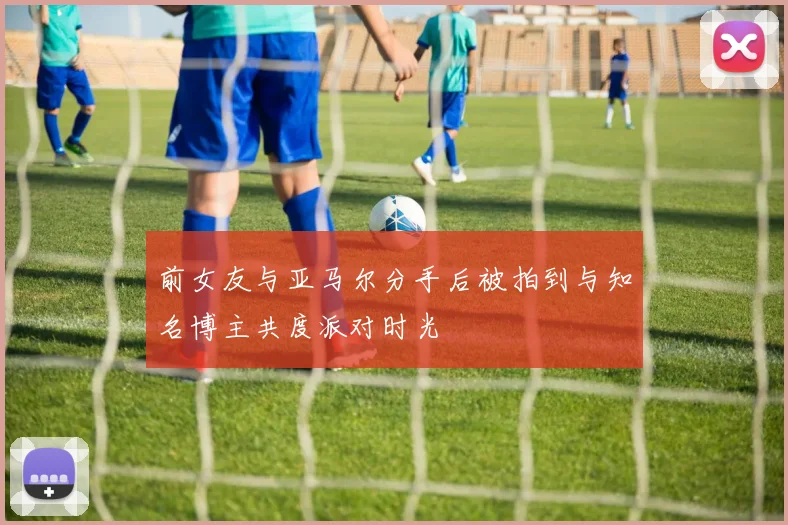 前女友与亚马尔分手后被拍到与知名博主共度派对时光