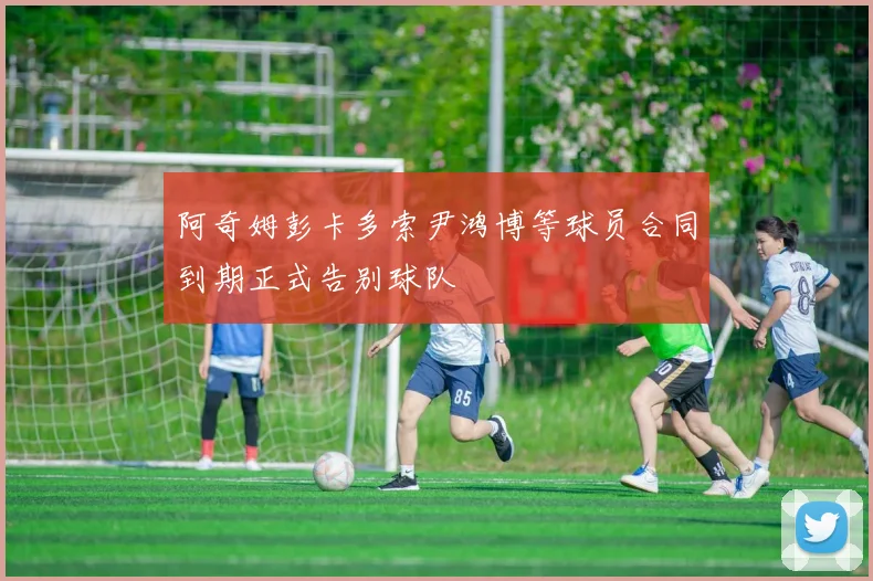 阿奇姆彭卡多索尹鸿博等球员合同到期正式告别球队