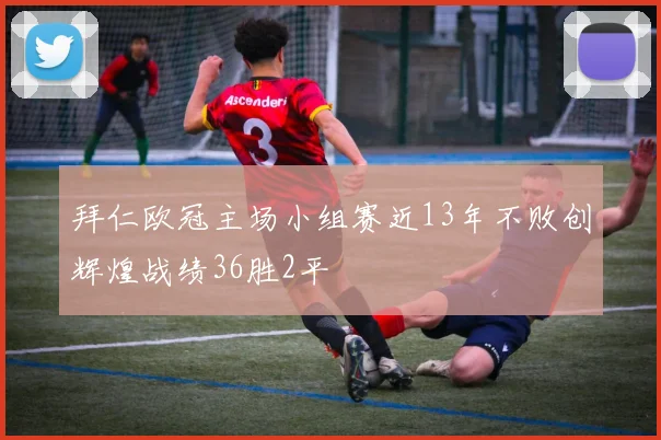 拜仁欧冠主场小组赛近13年不败创辉煌战绩36胜2平