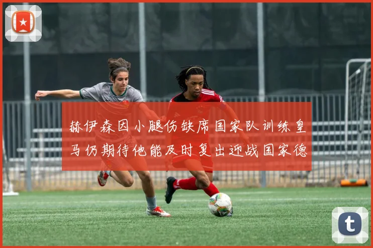 赫伊森因小腿伤缺席国家队训练皇马仍期待他能及时复出迎战国家德比