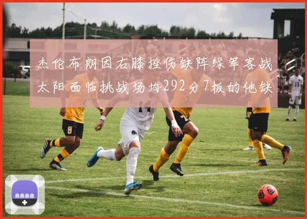 杰伦布朗因右膝挫伤缺阵绿军客战太阳面临挑战场均292分7板的他缺席影响大