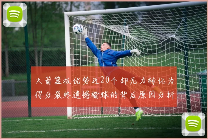 火箭篮板优势近20个却无力转化为得分最终遗憾输球的背后原因分析