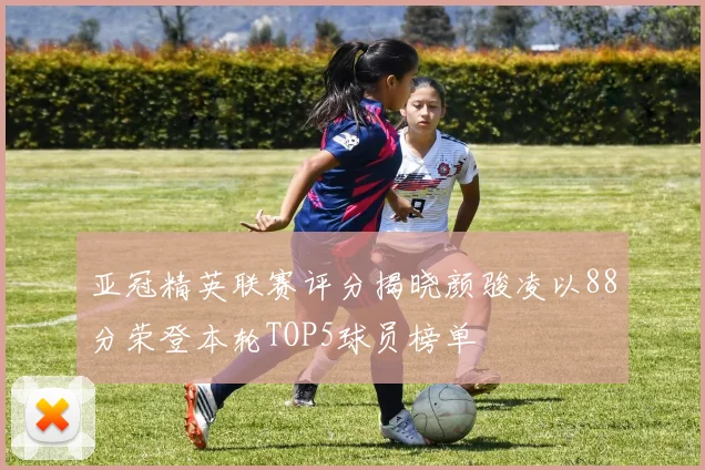 亚冠精英联赛评分揭晓颜骏凌以88分荣登本轮TOP5球员榜单