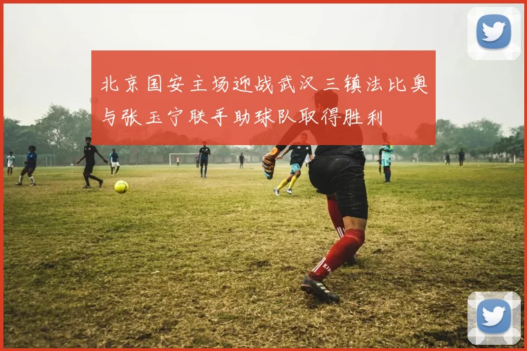 北京国安主场迎战武汉三镇法比奥与张玉宁联手助球队取得胜利
