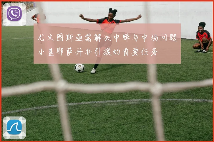 尤文图斯亟需解决中锋与中场问题小基耶萨并非引援的首要任务