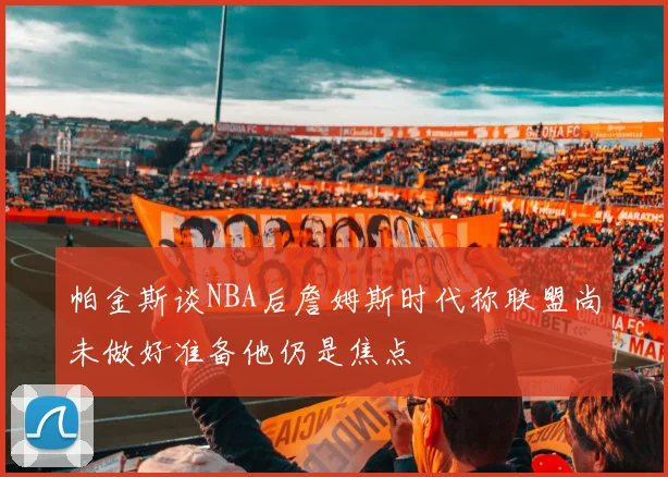 帕金斯谈NBA后詹姆斯时代称联盟尚未做好准备他仍是焦点