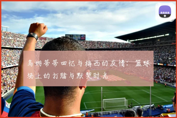 乌姆蒂蒂回忆与梅西的友情：篮球场上的打赌与默契时光