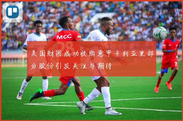 美国财团成功收购意甲卡利亚里部分股份引发关注与期待
