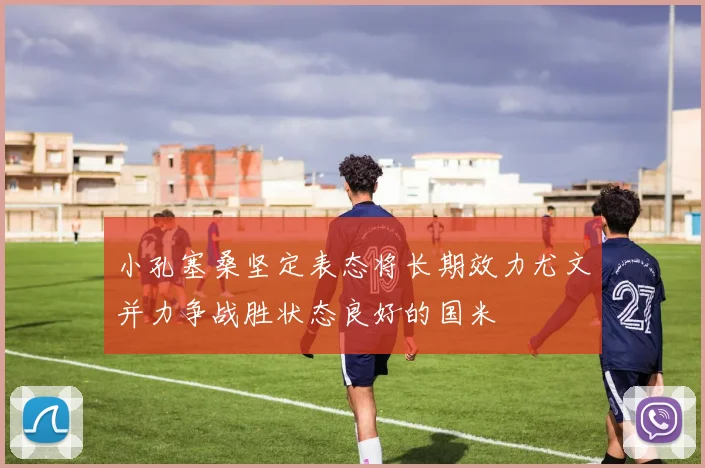 小孔塞桑坚定表态将长期效力尤文并力争战胜状态良好的国米