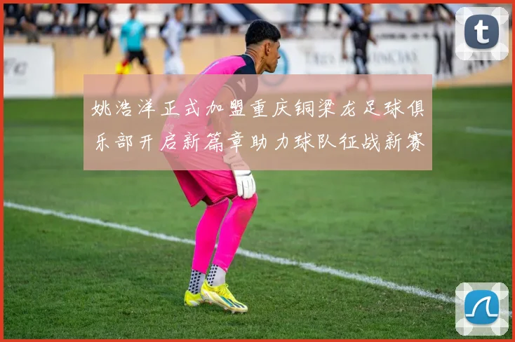 姚浩洋正式加盟重庆铜梁龙足球俱乐部开启新篇章助力球队征战新赛季