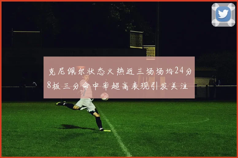 克尼佩尔状态火热近三场场均24分8板三分命中率超高表现引发关注