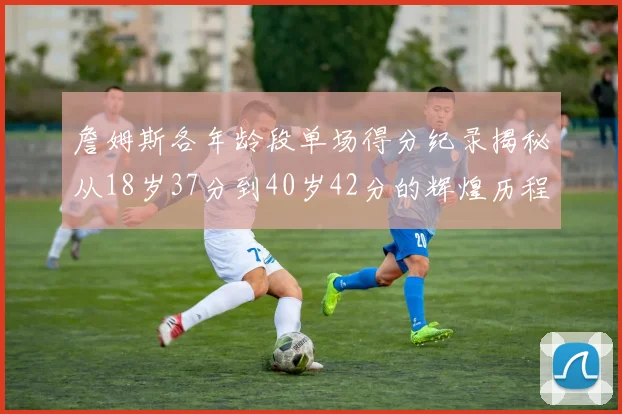 詹姆斯各年龄段单场得分纪录揭秘从18岁37分到40岁42分的辉煌历程