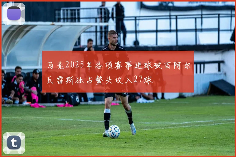 马竞2025年各项赛事进球破百阿尔瓦雷斯独占鳌头攻入27球
