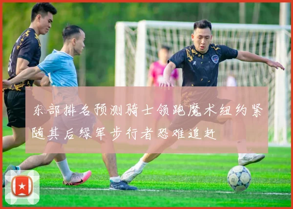 东部排名预测骑士领跑魔术纽约紧随其后绿军步行者恐难追赶