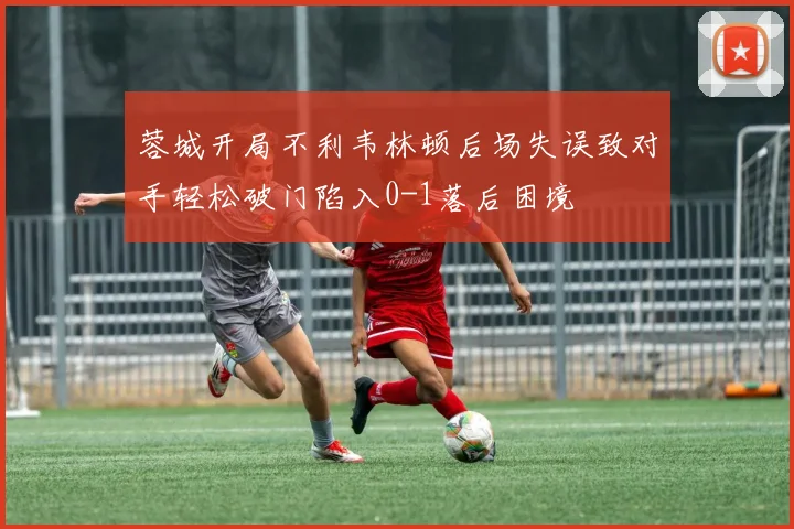 蓉城开局不利韦林顿后场失误致对手轻松破门陷入0-1落后困境
